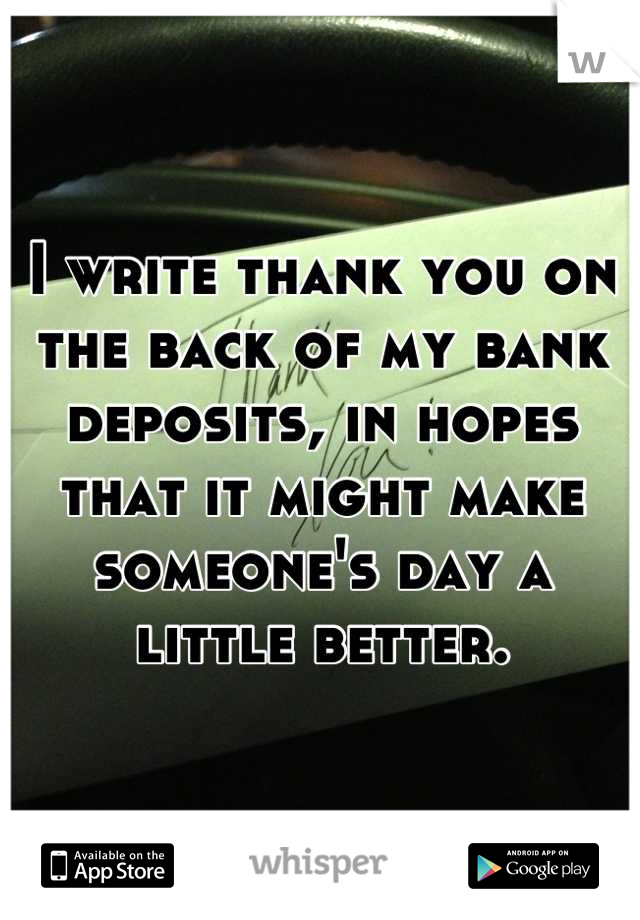 I write thank you on the back of my bank deposits, in hopes that it might make someone's day a little better.