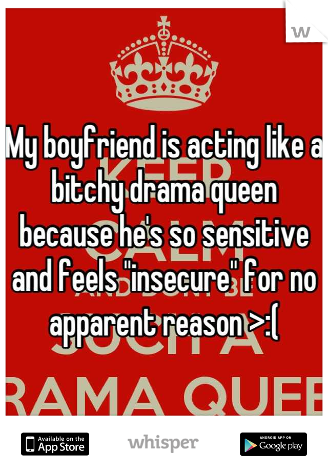 My boyfriend is acting like a bitchy drama queen because he's so sensitive and feels "insecure" for no apparent reason >:(
