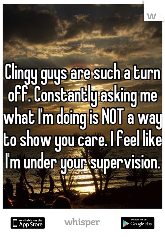Clingy guys are such a turn off. Constantly asking me what I'm doing is NOT a way to show you care. I feel like I'm under your supervision.