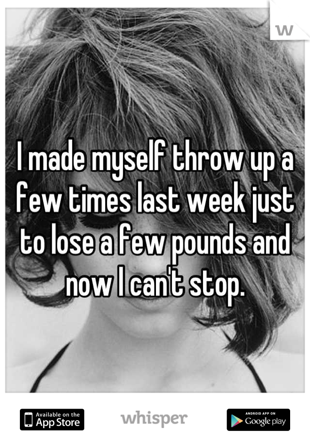 I made myself throw up a few times last week just to lose a few pounds and now I can't stop.