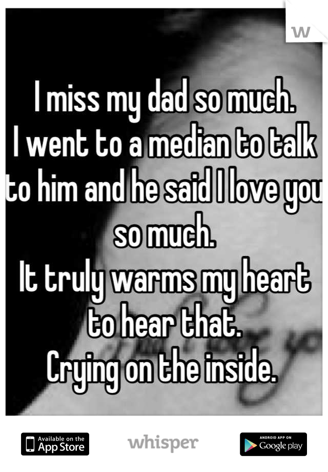 I miss my dad so much. 
I went to a median to talk to him and he said I love you so much. 
It truly warms my heart to hear that. 
Crying on the inside. 
