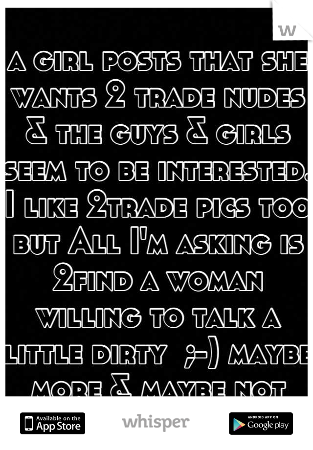 a girl posts that she wants 2 trade nudes & the guys & girls seem to be interested. I like 2trade pics too but All I'm asking is 2find a woman willing to talk a little dirty  ;-) maybe more & maybe not