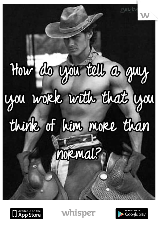 How do you tell a guy you work with that you think of him more than normal?
