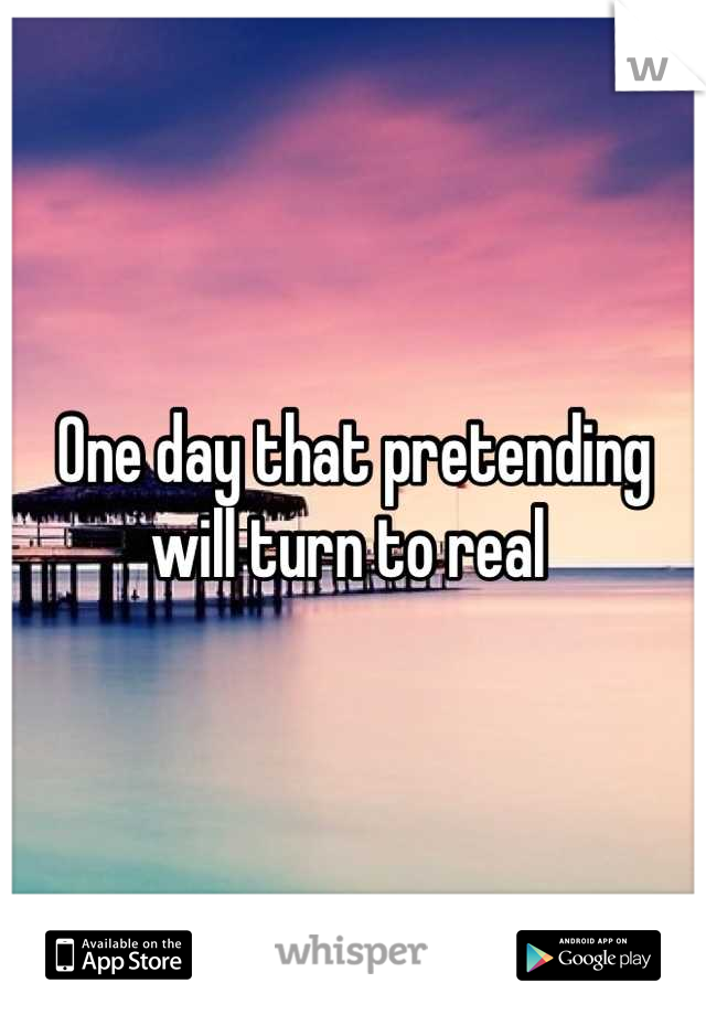 One day that pretending will turn to real 