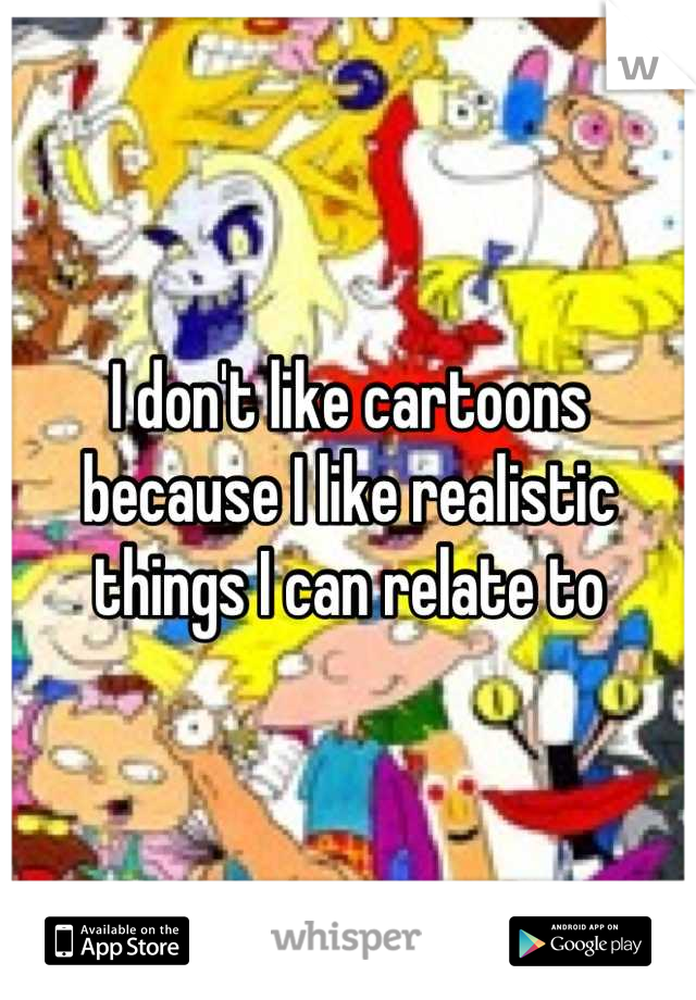 I don't like cartoons because I like realistic things I can relate to