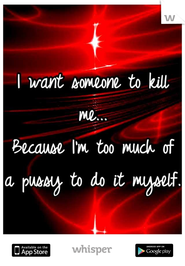 I want someone to kill me...
Because I'm too much of 
a pussy to do it myself.