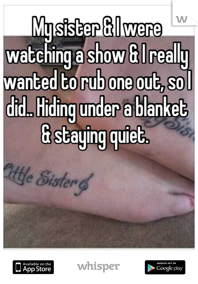 My sister & I were watching a show & I really wanted to rub one out, so I did.. Hiding under a blanket & staying quiet. 