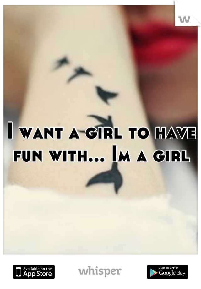 I want a girl to have fun with... Im a girl