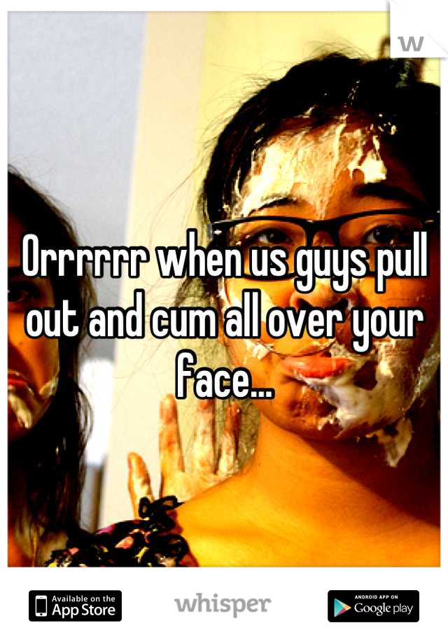 Orrrrrr when us guys pull out and cum all over your face...