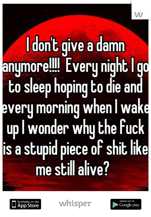 I don't give a damn anymore!!!!  Every night I go to sleep hoping to die and every morning when I wake up I wonder why the fuck is a stupid piece of shit like me still alive?  