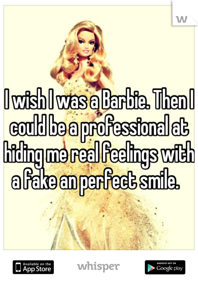I wish I was a Barbie. Then I could be a professional at hiding me real feelings with a fake an perfect smile.  