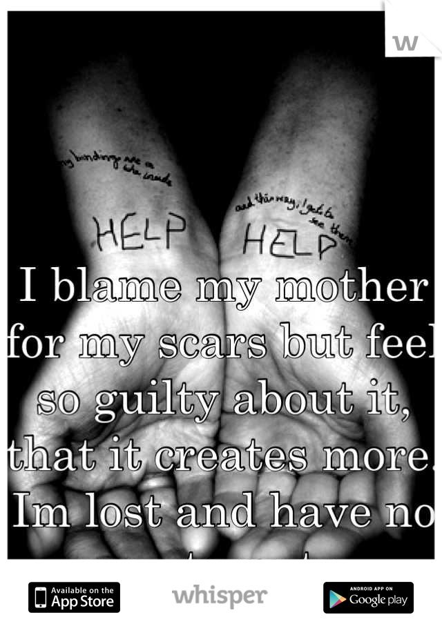 I blame my mother for my scars but feel so guilty about it, that it creates more. Im lost and have no one to go to.