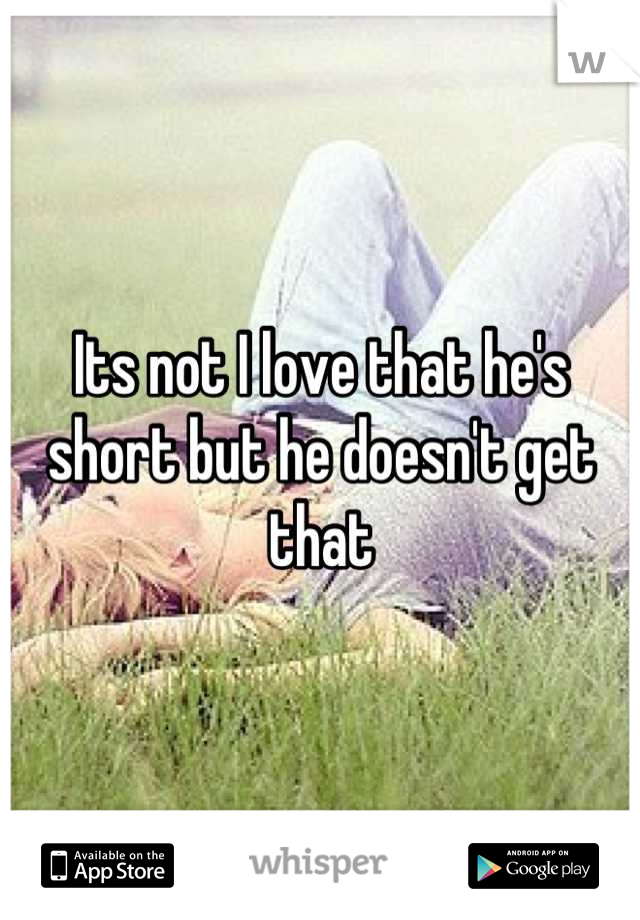 Its not I love that he's short but he doesn't get that
