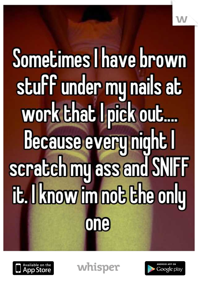 Sometimes I have brown stuff under my nails at work that I pick out.... Because every night I scratch my ass and SNIFF it. I know im not the only one 