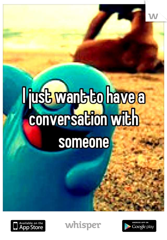 I just want to have a conversation with someone