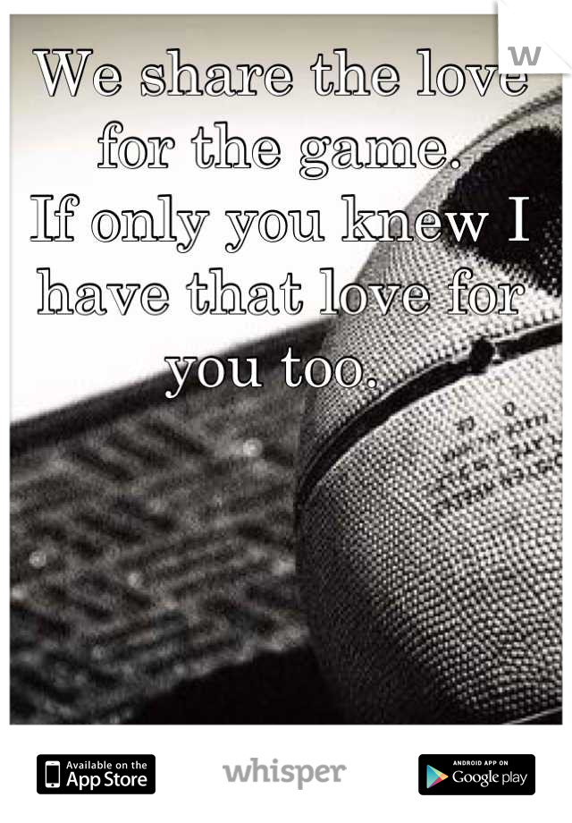 We share the love for the game. 
If only you knew I have that love for you too. 