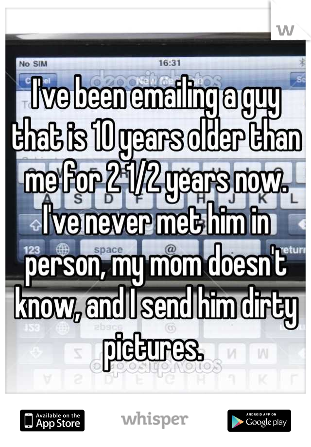 I've been emailing a guy that is 10 years older than me for 2 1/2 years now. I've never met him in person, my mom doesn't know, and I send him dirty pictures. 