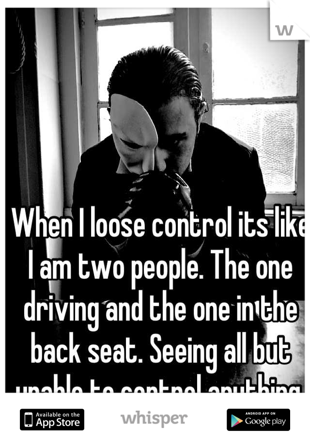 When I loose control its like I am two people. The one driving and the one in the back seat. Seeing all but unable to control anything.