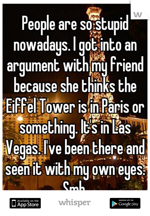 People are so stupid nowadays. I got into an argument with my friend because she thinks the Eiffel Tower is in Paris or something. It's in Las Vegas. I've been there and seen it with my own eyes. Smh.