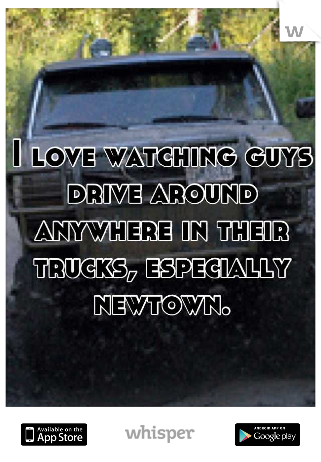 I love watching guys drive around anywhere in their trucks, especially newtown.