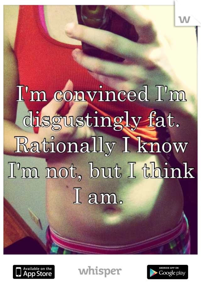 I'm convinced I'm disgustingly fat.  Rationally I know I'm not, but I think I am. 