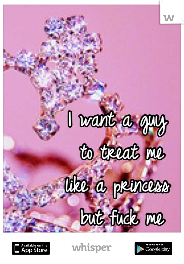 I want a guy
 to treat me 
like a princess
 but fuck me
 like a porn star.