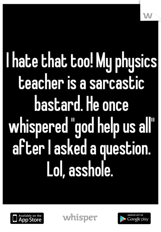 I hate that too! My physics teacher is a sarcastic bastard. He once whispered "god help us all" after I asked a question. Lol, asshole. 