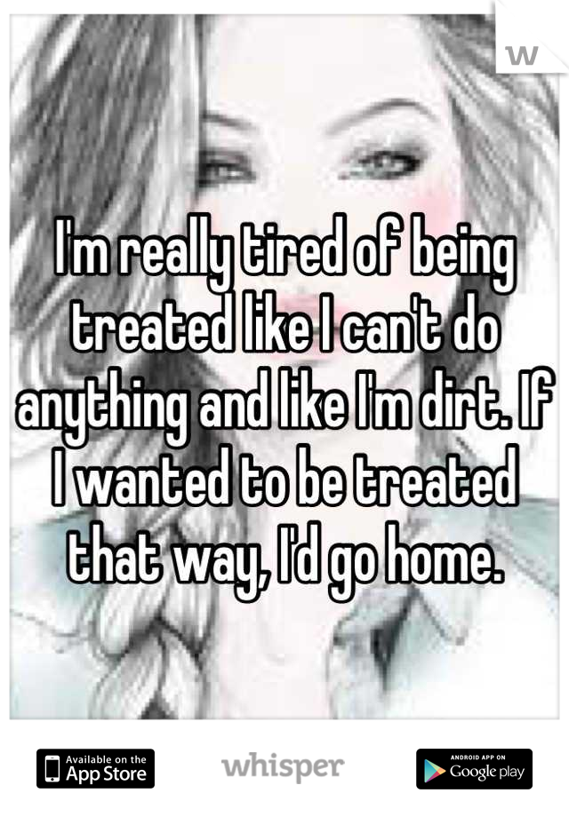 I'm really tired of being treated like I can't do anything and like I'm dirt. If I wanted to be treated that way, I'd go home.