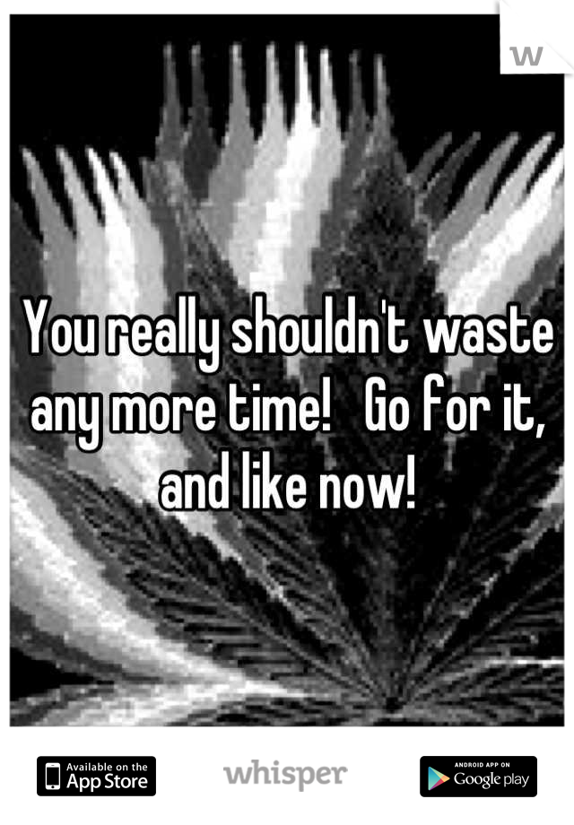 You really shouldn't waste any more time!   Go for it, and like now!
