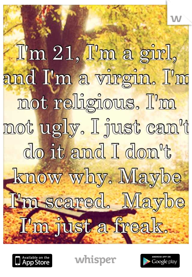 I'm 21, I'm a girl, and I'm a virgin. I'm not religious. I'm not ugly. I just can't do it and I don't know why. Maybe I'm scared.  Maybe I'm just a freak. 