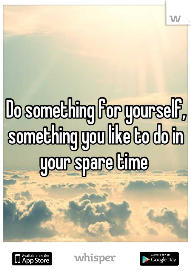 Do something for yourself, something you like to do in your spare time 
