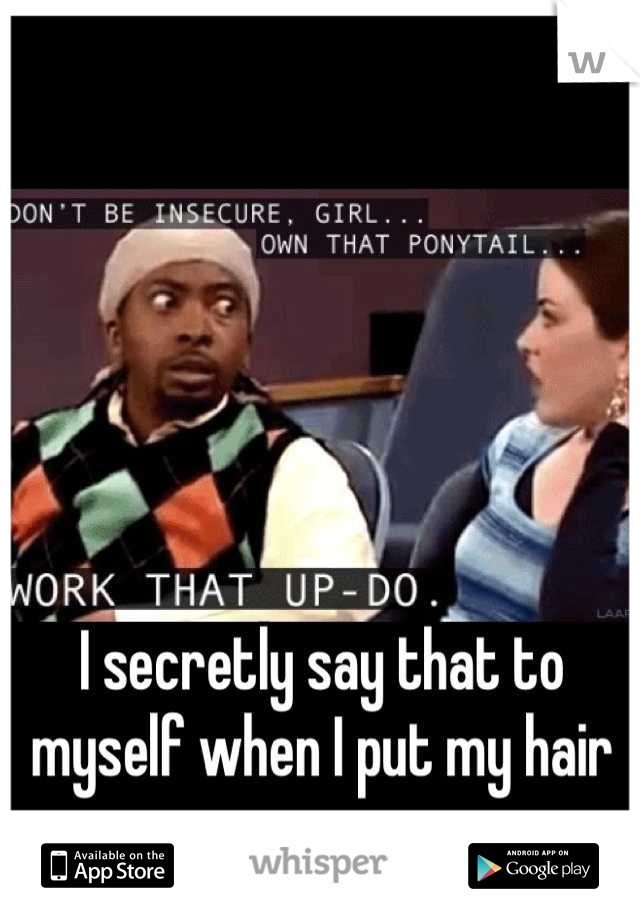 I secretly say that to myself when I put my hair up