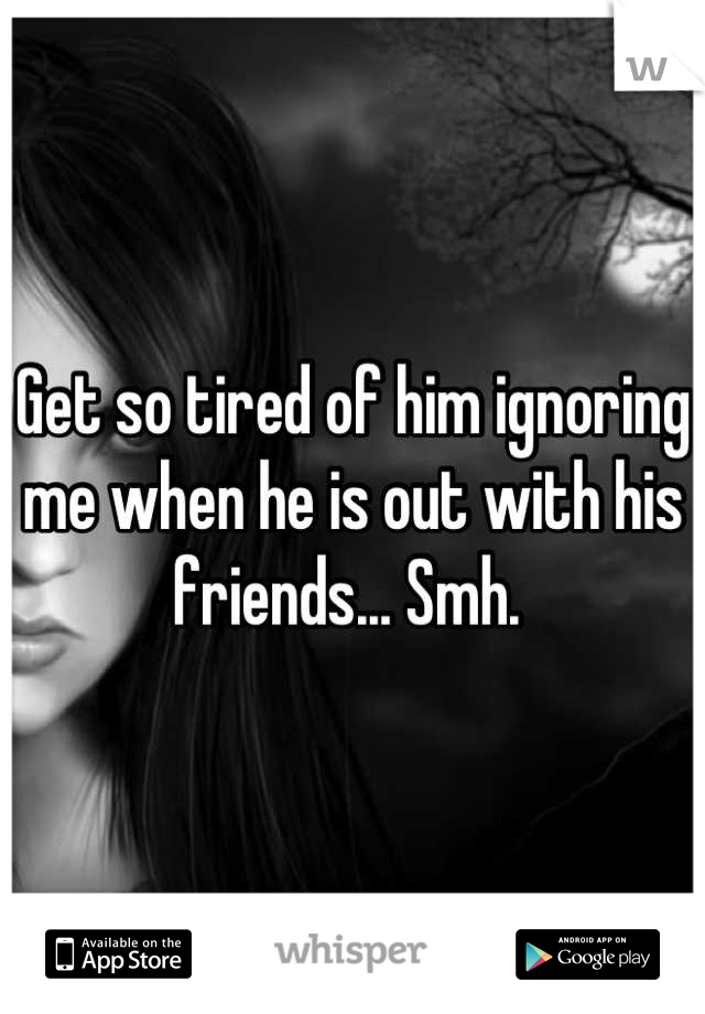 Get so tired of him ignoring me when he is out with his friends... Smh. 