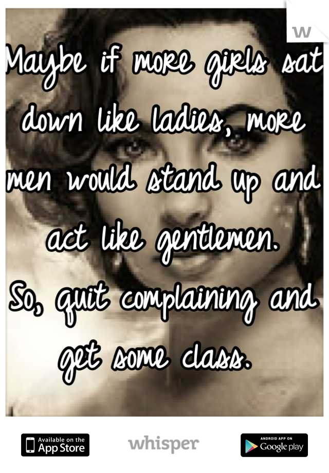 Maybe if more girls sat down like ladies, more men would stand up and act like gentlemen. 
So, quit complaining and get some class. 