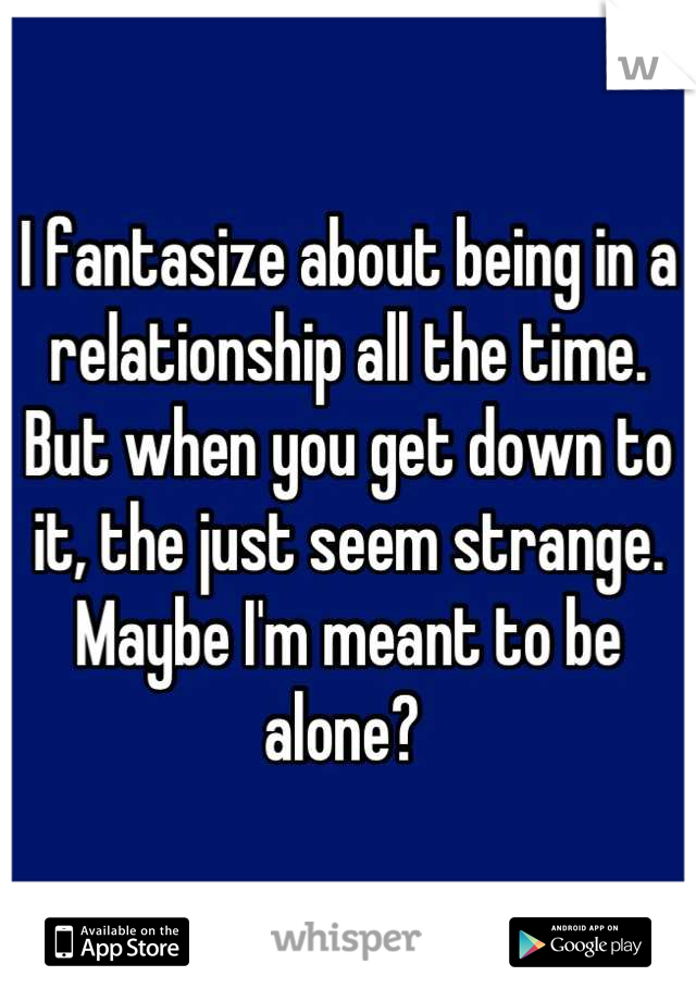 I fantasize about being in a relationship all the time. 
But when you get down to it, the just seem strange. 
Maybe I'm meant to be alone? 