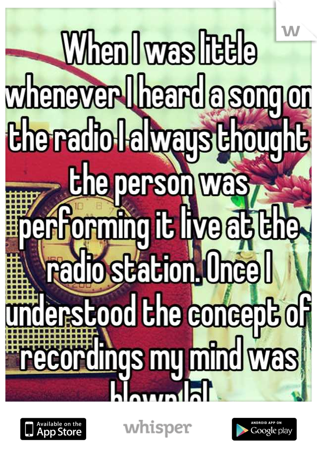 When I was little whenever I heard a song on the radio I always thought the person was performing it live at the radio station. Once I understood the concept of recordings my mind was blown lol