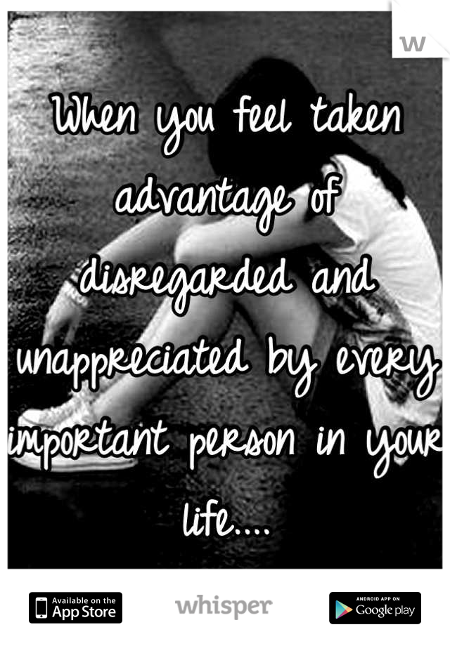 When you feel taken advantage of disregarded and unappreciated by every important person in your life....