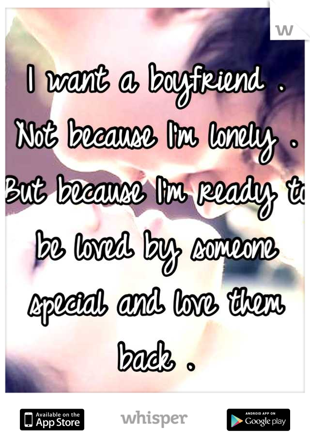 I want a boyfriend . Not because I'm lonely . But because I'm ready to be loved by someone special and love them back .