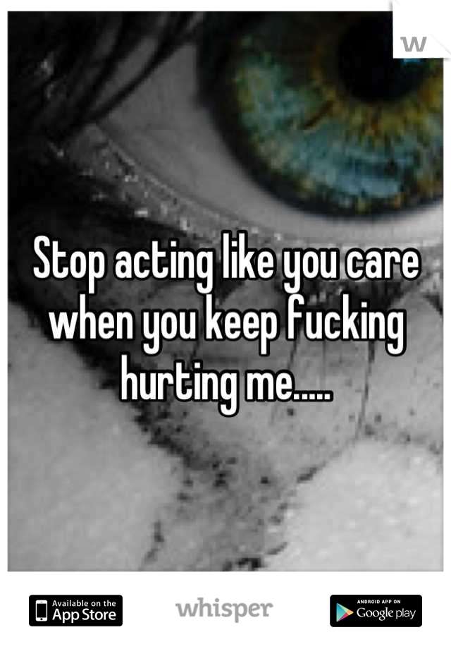 Stop acting like you care when you keep fucking hurting me.....