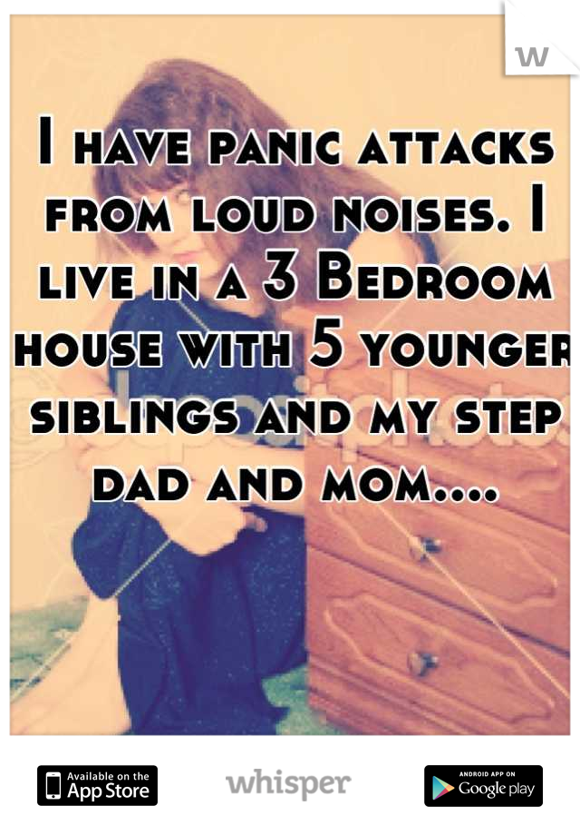 I have panic attacks from loud noises. I live in a 3 Bedroom house with 5 younger siblings and my step dad and mom....
