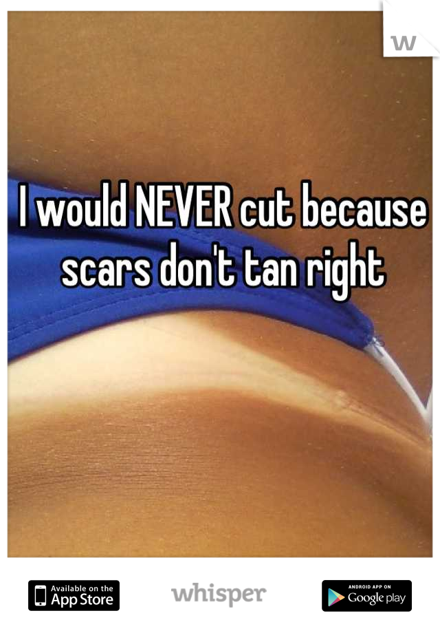 I would NEVER cut because scars don't tan right