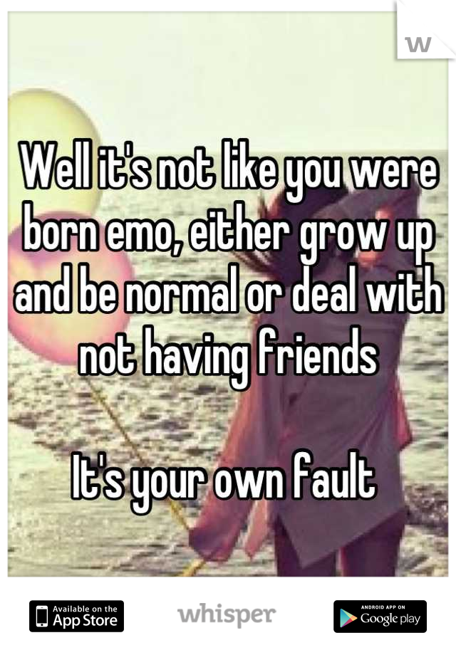 Well it's not like you were born emo, either grow up and be normal or deal with not having friends 

It's your own fault 