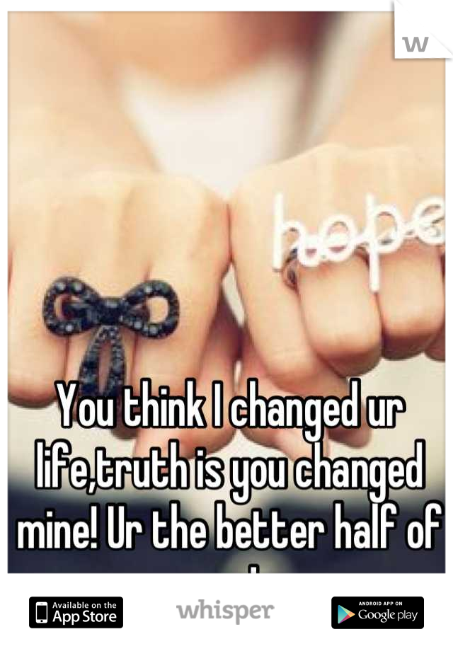 You think I changed ur life,truth is you changed mine! Ur the better half of me ! 