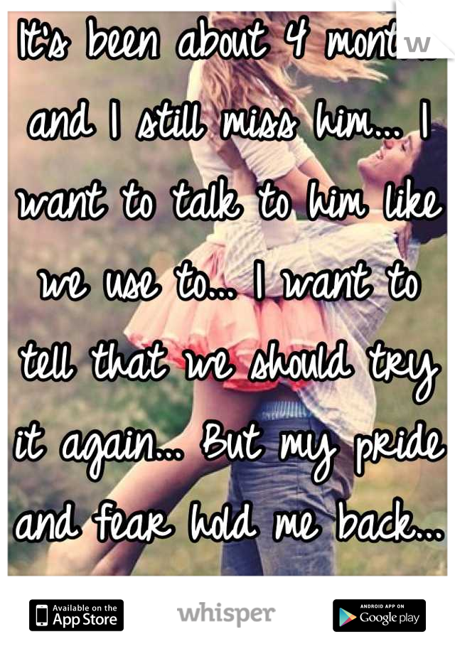 It's been about 4 months and I still miss him... I want to talk to him like we use to... I want to tell that we should try it again... But my pride and fear hold me back... Because he left me
