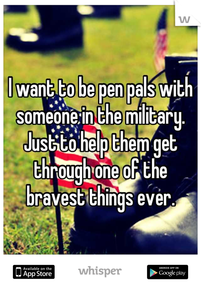 I want to be pen pals with someone in the military. Just to help them get through one of the bravest things ever.