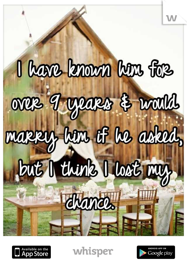 I have known him for over 9 years & would marry him if he asked, but I think I lost my chance. 