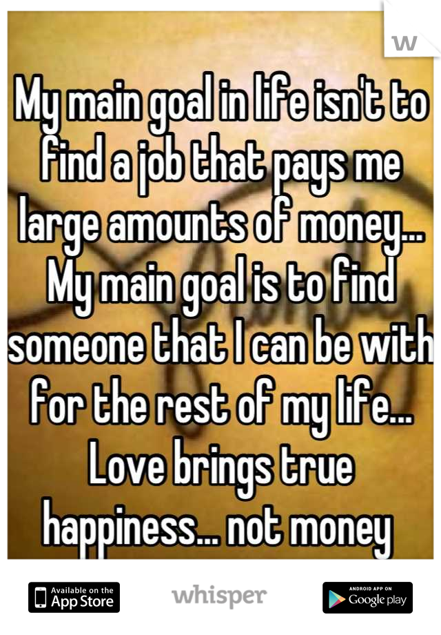 My main goal in life isn't to find a job that pays me large amounts of money... My main goal is to find someone that I can be with for the rest of my life... Love brings true happiness... not money 