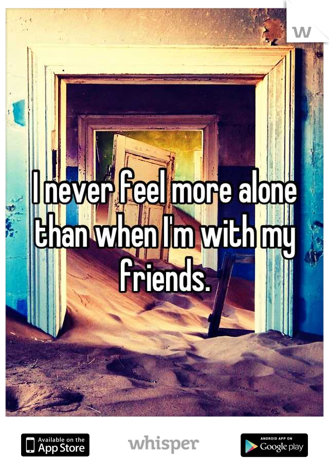 I never feel more alone than when I'm with my friends.