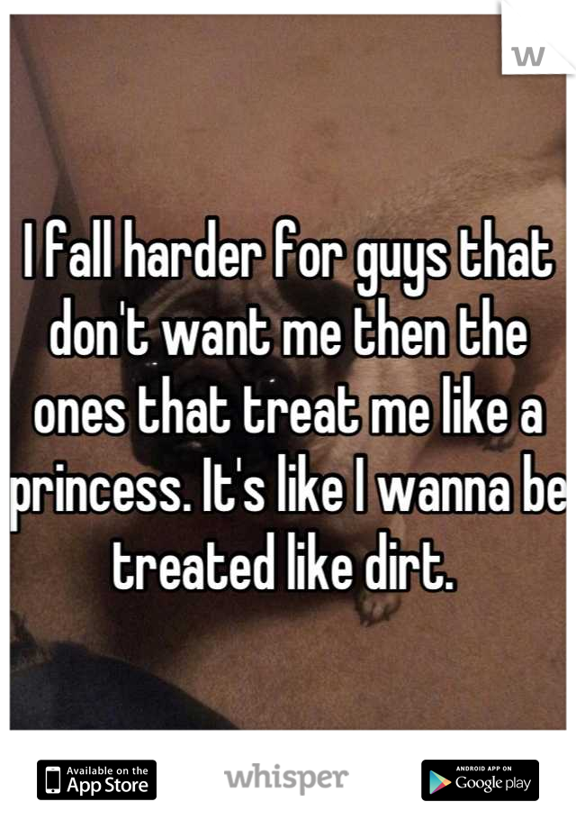I fall harder for guys that don't want me then the ones that treat me like a princess. It's like I wanna be treated like dirt. 