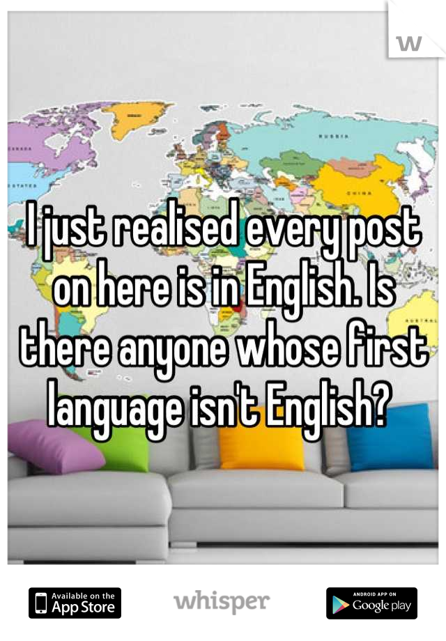 I just realised every post on here is in English. Is there anyone whose first language isn't English? 